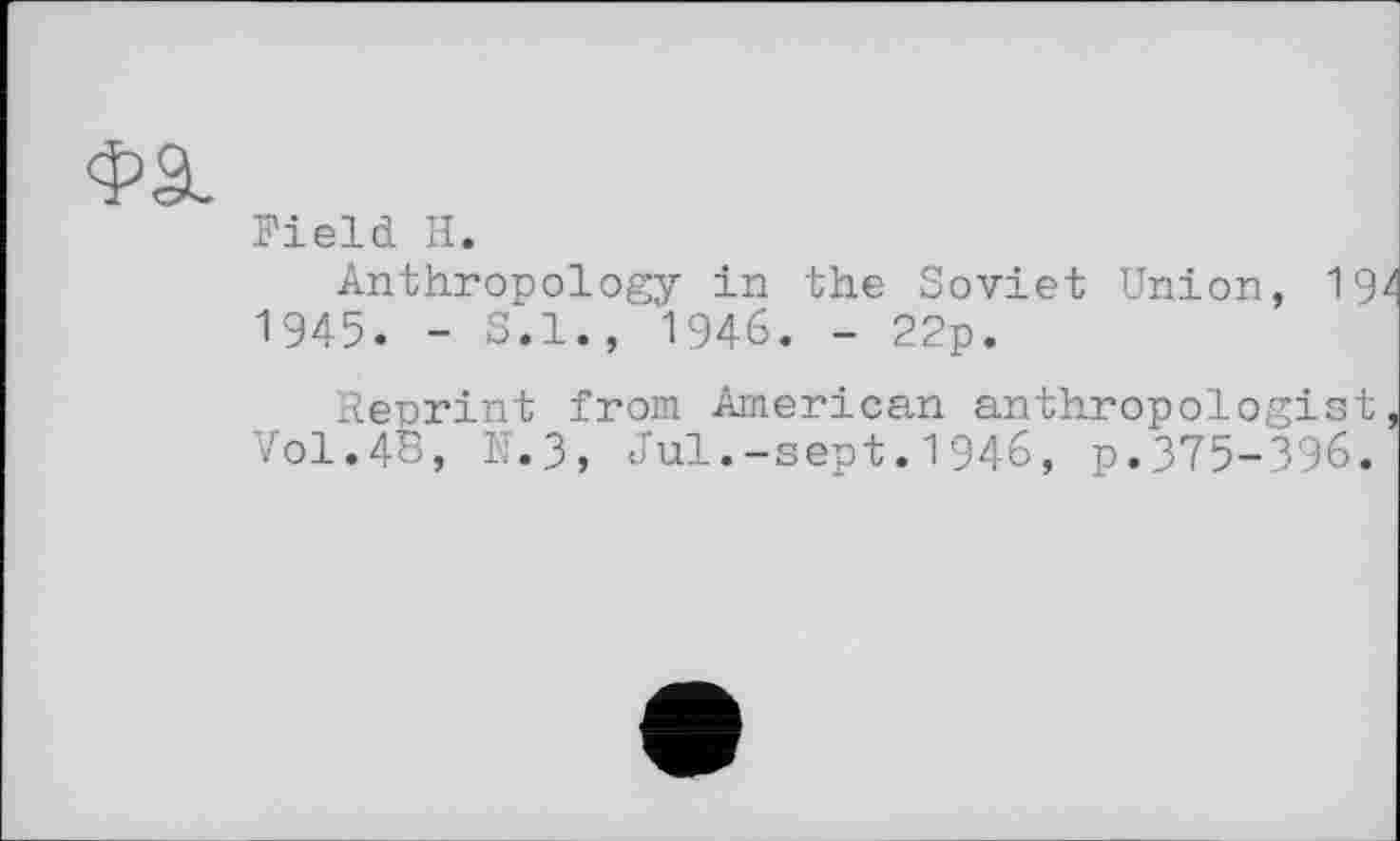 ﻿Field H.
Anthropology in the Soviet Union, 192 1945. - S.I., 1946. - 22p.
Reprint from American anthropologist, V0I.4B, N.3, Jul.-sept.1946, p.375-396.